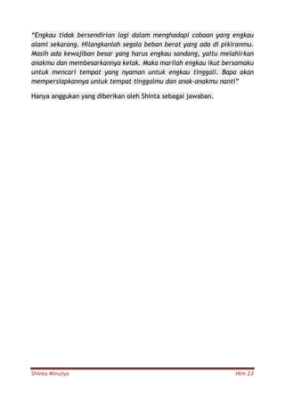 Shinta Minulya Hlm 23
“Engkau tidak bersendirian lagi dalam menghadapi cobaan yang engkau
alami sekarang. Hilangkanlah segala beban berat yang ada di pikiranmu.
Masih ada kewajiban besar yang harus engkau sandang, yaitu melahirkan
anakmu dan membesarkannya kelak. Maka marilah engkau ikut bersamaku
untuk mencari tempat yang nyaman untuk engkau tinggali. Bapa akan
mempersiapkannya untuk tempat tinggalmu dan anak-anakmu nanti”
Hanya anggukan yang diberikan oleh Shinta sebagai jawaban.
 