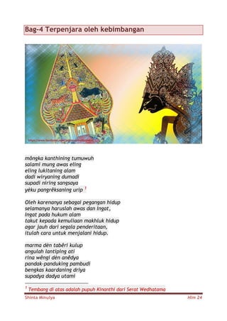 Shinta Minulya Hlm 24
Bag-4 Terpenjara oleh kebimbangan
môngka kanthining tumuwuh
salami mung awas eling
eling lukitaning alam
dadi wiryaning dumadi
supadi niring sangsaya
yèku pangrêksaning urip 1
Oleh karenanya sebagai pegangan hidup
selamanya haruslah awas dan Ingat,
Ingat pada hukum alam
takut kepada kemuliaan makhluk hidup
agar jauh dari segala penderitaan,
itulah cara untuk menjalani hidup.
marma dèn tabêri kulup
angulah lantiping ati
rina wêngi dèn anêdya
pandak-panduking pambudi
bengkas kaardaning driya
supadya dadya utami
1
Tembang di atas adalah pupuh Kinanthi dari Serat Wedhatama
 