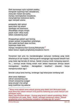 Shinta Minulya Hlm 25
Oleh karenanya rajin-rajinlah anakku,
mengolah tajamnya hati (kesadaran),
siang dan malam berusaha,
mampu meningkatkan kesadaran,
menyingkirkan kekotoran batin,
agar menjadi utama.
pangasahe sêpi samun
aywa êsah ing salami
samôngsa wis kawistara
lêlandhêpe mingis-mingis
pasah wukir rêksa muka
kêkês srabedaning budi
Pengasahnya adalah saat hening,
jangan sampai tergoyahkan selamanya,
jika sudah berhasil akan terlihat,
tajamnya tiada tara,
mampu menghancurkan Gunung Reksamuka 2
bakal hancur segala penghalang kesadaran murni.
Tersentuh hati pria itu mendendangkan lantunan tembang yang telah
dihafalnya di luar kepala. Hatinya perih mengingat lagi kepada kekasih hati
yang tiada lagi berada di sisinya. Seolah jiwanya telah melayang separuh.
Ya … istrinya entah hilang entah mati akibat keputusan dirinya dalam
menegakkan keadilan. Menegakkan keadilan? Ataukah hanya
memperturutkan ego ?
Setelah cukup lama hening, terdengar lagi kelanjutan tembang tadi
dene awas têgêsipun
wêruh warananing urip
miwah wisesaning tunggal
kang atungil rina wêngi
kang mukhitan ing sakarsa
2
Reksa muka adalah nama sebuah gunung yang didaki oleh Werkudara pada
kisah Dewa Ruci dalam mencari tirta prawita mahening suci untuk mencari arti
kehidupan sejati.
Dapat juga diartikan dengan : Gunung yang berarti sebuah penghalang, Reksa –
memfokuskan diri pada, Muka – Wajah, sehingga mempunyai makna “Sebuah
penghalang untuk memfokuskan kesadaran terhadap ego diri sendiri”
 