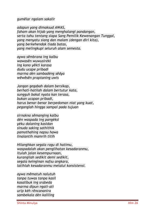 Shinta Minulya Hlm 26
gumêlar ngalam sakalir
adapun yang dimaksud AWAS,
faham akan hijab yang menghalangi pandangan,
serta tahu tentang siapa Sang Pemilik Kewenangan Tunggal,
yang menyatu siang dan malam (dengan diri kita),
yang berkehendak tiada batas,
yang melingkupi seluruh alam semesta.
aywa sêmbrana ing kalbu
wawasên wuwusirèki
ing kono yêkti karasa
dudu ucape pribadi
marma dèn sambadèng sêdya
wêwêsên praptaning uwis
Jangan gegabah dalam bersikap,
berhati-hatilah dalam bertutur kata,
sungguh bakal nyata kan terasa,
bukan ucapan pribadi,
harus benar-benar berpedoman niat yang kuat,
peganglah hingga sampai pada tujuan
sirnakna sêmanging kalbu
dèn waspada ing pangèksi
yèku dalaning kasidan
sinuda saking sathithik
pamothahing napsu hawa
linalantih mamrih titih
Hilanghkan segala ragu di hatimu,
waspadalah akan penglihatan kesadaranmu,
itulah jalan kesempurnaan,
kurangilah sedikit demi sedikit,
segala keinginan nafsu angkara,
latihlah kesadaranmu melalui konsistensi.
aywa mêmatuh nalutuh
tanpa tuwas tanpa kasil
kasalibuk ing srabeda
marma dipun ngati-ati
urip kèh rêncananira
sambekala dèn kaliling
 