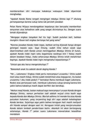 Shinta Minulya Hlm 28
memberanikan diri menyapa kakaknya walaupun tidak diperintah
menghadap.
“Apakah Kanda Rama tengah mengingat mbakyu Shinta lagi ?” diulang
pertanyaannya karena cukup lama tak peroleh jawaban
Pelan Rama Wijaya mendongakkan kepalanya dan berusaha memberikan
senyuman atas kehadiran adik yang sangat dicintainya itu. Dengan suara
lemah dijawabnya
“Mengapa engkau tanyakan hal itu lagi. Sudah puluhan kali, bahkan
mungkin ribuan kali engkau bertanya hal yang sama”
“Karena jawaban Kanda tidak tegas, bahkan sering dijawab hanya dengan
gelengan kepala saja. Saya hitung, sudah lima tahun sejak saya
diperintahkan oleh Kanda untuk meninggalkan Mbakyu Shinta di hutan,
apakah Kanda tidak ingin tahu bagaimana nasibnya kini ? Kalau masih
dalam keadaan hidup, maka seharusnya Mbakyu Shinta telah melahirkan
bayinya. Apakah Kanda tidak ingin mengetahui kepastiannya ?”
“Untuk apa aku harus mengetahuinya ?”
“Bukankah anak itu adalah darah daging Kanda ?
“He … Laksmana ! Engkau tidak perlu mencampuri urusanku ! Shita sudah
mati atau masih hidup, Shinta sudah melahirkan atau keguguran, itu bukan
urusanmu ! Aku tidak peduli !” bentakan Rama membuat kaget Laksmana.
Reaksi atas pertanyaan tadi, membuat Laksmana cukup senang karena kini
yakin bahwa kakaknya masih dapat berfikir dan bersikap.
“Mohon maaf Kanda, bukan maksud saya mencampuri urusan Kanda dengan
Mbakyu Shinta, namun perhatian tadi adalah wujud cinta kasih saya
kepada Kanda dan Mbakyu Shinta. BIarlah adikmu ini menderita atau Kanda
putuskan hukuman, yang terpenting bagi diri saya adalah kebahagiaan
Kanda berdua. Sejatinya saya yakin bahwa keraguan hati masih meliputi
diri Kanda sampai dengan saat ini. Keraguan inilah yang menjerumuskan
Kanda dalam lembah penderitaan batin. Akankah ini akan berlangsung
selamanya, Kanda ?” pelan suara Laksmana mewartakan kesedihan
mendalam
 