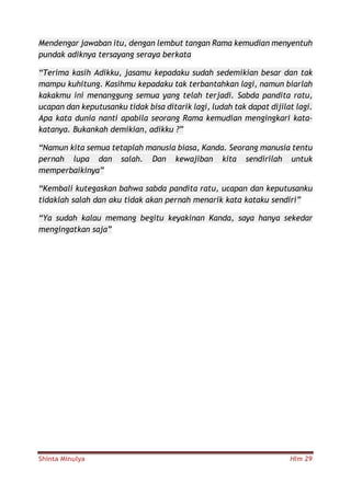 Shinta Minulya Hlm 29
Mendengar jawaban itu, dengan lembut tangan Rama kemudian menyentuh
pundak adiknya tersayang seraya berkata
“Terima kasih Adikku, jasamu kepadaku sudah sedemikian besar dan tak
mampu kuhitung. Kasihmu kepadaku tak terbantahkan lagi, namun biarlah
kakakmu ini menanggung semua yang telah terjadi. Sabda pandita ratu,
ucapan dan keputusanku tidak bisa ditarik lagi, ludah tak dapat dijilat lagi.
Apa kata dunia nanti apabila seorang Rama kemudian mengingkari kata-
katanya. Bukankah demikian, adikku ?”
“Namun kita semua tetaplah manusia biasa, Kanda. Seorang manusia tentu
pernah lupa dan salah. Dan kewajiban kita sendirilah untuk
memperbaikinya”
“Kembali kutegaskan bahwa sabda pandita ratu, ucapan dan keputusanku
tidaklah salah dan aku tidak akan pernah menarik kata kataku sendiri”
“Ya sudah kalau memang begitu keyakinan Kanda, saya hanya sekedar
mengingatkan saja”
 