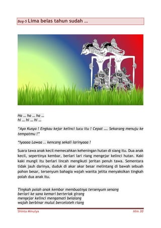 Shinta Minulya Hlm 30
Bag-5 Lima belas tahun sudah …
Ha … ha … ha …
hi … hi … hi …
“Ayo Kusya ! Engkau kejar kelinci lucu itu ! Cepat …. Sekarang menuju ke
tempatmu !”
“Iyaaaa Lawaa .. kencang sekali larinyaaa !
Suara tawa anak kecil memecahkan keheningan hutan di siang itu. Dua anak
kecil, sepertinya kembar, berlari lari riang mengejar kelinci hutan. Kaki
kaki mungil itu berlari lincah mengikuti jeritan penuh tawa. Sementara
tidak jauh darinya, duduk di akar akar besar melintang di bawah sebuah
pohon besar, tersenyum bahagia wajah wanita jelita menyaksikan tingkah
polah dua anak itu.
Tingkah polah anak kembar membuatnya tersenyum senang
berlari ke sana kemari berteriak girang
mengejar kelinci mengamati belalang
wajah berbinar mulut berceloteh riang
 