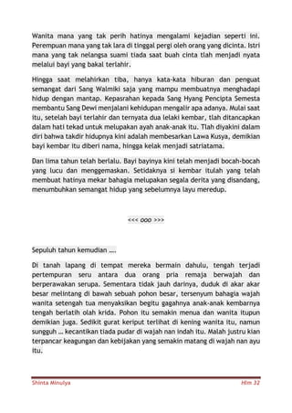 Shinta Minulya Hlm 32
Wanita mana yang tak perih hatinya mengalami kejadian seperti ini.
Perempuan mana yang tak lara di tinggal pergi oleh orang yang dicinta. Istri
mana yang tak nelangsa suami tiada saat buah cinta tlah menjadi nyata
melalui bayi yang bakal terlahir.
Hingga saat melahirkan tiba, hanya kata-kata hiburan dan penguat
semangat dari Sang Walmiki saja yang mampu membuatnya menghadapi
hidup dengan mantap. Kepasrahan kepada Sang Hyang Pencipta Semesta
membantu Sang Dewi menjalani kehidupan mengalir apa adanya. Mulai saat
itu, setelah bayi terlahir dan ternyata dua lelaki kembar, tlah ditancapkan
dalam hati tekad untuk melupakan ayah anak-anak itu. Tlah diyakini dalam
diri bahwa takdir hidupnya kini adalah membesarkan Lawa Kusya, demikian
bayi kembar itu diberi nama, hingga kelak menjadi satriatama.
Dan lima tahun telah berlalu. Bayi bayinya kini telah menjadi bocah-bocah
yang lucu dan menggemaskan. Setidaknya si kembar itulah yang telah
membuat hatinya mekar bahagia melupakan segala derita yang disandang,
menumbuhkan semangat hidup yang sebelumnya layu meredup.
<<< ooo >>>
Sepuluh tahun kemudian ….
Di tanah lapang di tempat mereka bermain dahulu, tengah terjadi
pertempuran seru antara dua orang pria remaja berwajah dan
berperawakan serupa. Sementara tidak jauh darinya, duduk di akar akar
besar melintang di bawah sebuah pohon besar, tersenyum bahagia wajah
wanita setengah tua menyaksikan begitu gagahnya anak-anak kembarnya
tengah berlatih olah krida. Pohon itu semakin menua dan wanita itupun
demikian juga. Sedikit gurat keriput terlihat di kening wanita itu, namun
sungguh … kecantikan tiada pudar di wajah nan indah itu. Malah justru kian
terpancar keagungan dan kebijakan yang semakin matang di wajah nan ayu
itu.
 