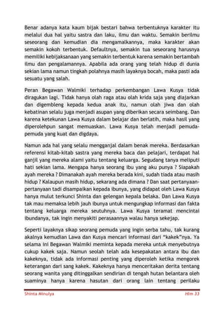 Shinta Minulya Hlm 33
Benar adanya kata kaum bijak bestari bahwa terbentuknya karakter itu
melalui dua hal yaitu sastra dan laku, ilmu dan waktu. Semakin berilmu
seseorang dan kemudian dia mengamalkannya, maka karakter akan
semakin kokoh terbentuk. Defaultnya, semakin tua seseorang harusnya
memiliki kebijaksanaan yang semakin terbentuk karena semakin bertambah
ilmu dan pengalamannya. Apabila ada orang yang telah hidup di dunia
sekian lama namun tingkah polahnya masih layaknya bocah, maka pasti ada
sesuatu yang salah.
Peran Begawan Walmiki terhadap perkembangan Lawa Kusya tidak
diragukan lagi. Tidak hanya olah raga atau olah krida saja yang diajarkan
dan digembleng kepada kedua anak itu, namun olah jiwa dan olah
kebatinan selalu juga menjadi asupan yang diberikan secara seimbang. Dan
karena ketekunan Lawa Kusya dalam belajar dan berlatih, maka hasil yang
diperolehpun sangat memuaskan. Lawa Kusya telah menjadi pemuda-
pemuda yang kuat dan digdaya.
Namun ada hal yang selalu mengganjal dalam benak mereka. Berdasarkan
referensi kitab-kitab sastra yang mereka baca dan pelajari, terdapat hal
ganjil yang mereka alami yaitu tentang keluarga. Segudang tanya meliputi
hati sekian lama. Mengapa hanya seorang ibu yang aku punya ? Siapakah
ayah mereka ? Dimanakah ayah mereka berada kini, sudah tiada atau masih
hidup ? Kalaupun masih hidup, sekarang ada dimana ? Dan saat pertanyaan-
pertanyaan tadi disampaikan kepada ibunya, yang didapat oleh Lawa Kusya
hanya mulut terkunci Shinta dan gelengan kepala belaka. Dan Lawa Kusya
tak mau memaksa lebih jauh ibunya untuk mengungkap informasi dan fakta
tentang keluarga mereka seutuhnya. Lawa Kusya teramat mencintai
ibundanya, tak ingin menyakiti perasaannya walau hanya sekejap.
Seperti layaknya sikap seorang pemuda yang ingin serba tahu, tak kurang
akalnya kemudian Lawa dan Kusya mencari informasi dari “kakek”nya. Ya
selama ini Begawan Walmiki meminta kepada mereka untuk menyebutnya
cukup kakek saja. Namun seolah telah ada kesepakatan antara ibu dan
kakeknya, tidak ada informasi penting yang diperoleh ketika mengorek
keterangan dari sang kakek. Kakeknya hanya menceritakan derita tentang
seorang wanita yang ditinggalkan sendirian di tengah hutan belantara oleh
suaminya hanya karena hasutan dari orang lain tentang perilaku
 