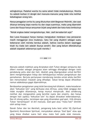 Shinta Minulya Hlm 34
selingkuhnya. Padahal wanita itu sama sekali tidak melakukannya. Wanita
itu adalah korban iri dengki dari manusia-manusia yang tidak rela melihat
kebahagiaan orang lain.
Hanya penggalan cerita itu yang dituturkan oleh Begawan Walmiki, dan saat
ditanya tentang siapa wanita itu dan siapa suaminya, maka yang diperoleh
Lawa dan Kusya hanya senyuman bijak sang kakek dan kata-kata lembutnya
“Kelak engkau bakal mengetahuinya, Nak. Jadi bersabarlah saja”
Dan Lawa Kusyapun hanya mampu mengiyakan meskipun rasa penasaran
masih mengganjal jiwa mudanya. Satu hal yang diyakini sebagai suatu
kebenaran oleh mereka berdua adalah, bahwa wanita dalam sepenggal
kisah itu tiada lain adalah ibunya sendiri. Dan yang belum diketahuinya
adalah siapakah sebenarnya ayah mereka ?
<<< ooo >>>
Manusia adalah makhluk yang diciptakan oleh Tuhan dengan sempurna dan
diberi mandat sebagai penguasa alam sehingga dilengkapi dengan tools
pendukung yaitu akal dan hati. Akallah yang dipergunakan untuk berfikir
demi mengembangkan hidup dan kehidupannya melalui pengetahuan dan
pemahaman. Berjuta pertanyaan mendorong mereka untuk selalu berfikir
dan menuntaskan masalah yang dihadapi. Solusi kerap dapat dihasilkan
namun adakalanya gagal diperolehnya.
Berdasarkan pengalaman yang telah berulang kali dilakoni, maka kesadaran
akan ‘kekuatan lain’ yang berkuasa atas dirinya, yang tidak sanggup dan
tidak mungkin dilawannya, kerap muncul menyeruak. Akal cenderung
melihat dan menganalisis yang bersifat nyata dan empiris, dan hanya
dengan hati (qolbu) ‘kekuatan lain’ itu dapat dirasakan keberadaannya.
Dan di relung qolbu, tersimpan apa yang dinamakan god spot, titik dimana
Tuhan ‘bersemayam’ di diri manusia. God spot atau “mata hati” dimiliki
oleh setiap insan.
Danah Zahar dan Ian Marshall, pengarang buku best seller SQ (Spiritual
Quotient) Kecerdasan Spiritual, menyatakan adanya ‘God Spot’ atau apa
yang biasa disebut suara hati atau mata hati pada otak manusia.
 
