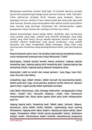Shinta Minulya Hlm 35
Berdasarkan penelitian mereka ‘God Spot’ ini terletak diantara jaringan
syaraf otak yang berfungsi sebagai pusat spiritual manusia. Pada ‘God Spot’
inilah sebenarnya terdapat fitrah manusia yang terdalam. Namun
sayangnya temuan mereka ini baru sebatas pada apa yang nyata ada pada
otak manusia. Sesuatu yang menunjukkan akan adanya proses syaraf dalam
otak manusia yang berfungsi menyimpan dan mempersatukan segala
pengalaman hidup manusia dan sekaligus memberinya makna.
Adanya keseimbangan antara ketiga faktor, IQ-EQ-SQ, akan membentuk
suatu pribadi yang tegar, pribadi yang memiliki pandangan yang tidak
sempit yang tidak hanya tertuju kepada kepuasan duniawi namun juga
memiliki dimensi keakhiratan yang penuh ketakwaan, yang pandai
bersyukur dan sabar menghadapi segala tantangan. Sikap inilah yang
nantinya akan melahirkan sikap pantang berkeluh kesah, jauh dari berputus
asa.
Dalam khazanah sastra Jawa, hal tersebut salah satunya diwedarkan bahwa
untuk memperoleh kesempurnaan hidup dibutuhkan “LAKU”
Kauningana, lampah punika wontên kawan prakawis: ingkang sapisan
lampahing raga, ingkang kaping kalih lampahing budi, ingkang kaping tiga
lampahing manah, ingkang kaping sêkawan lampahing rahsa.
Ketahuilah, LAKU itu terdiri dari empat perkara : Laku Raga, Laku Hati,
Laku JIwa dan Laku Rahsa.
Lampahing raga, kêdah rêsikan, kêdah marsudi ing kasarasaning badan,
kêdah susila anor raga, ruruh jatmika, pasêmon sumèh mêrak-ati. Manawi
agami Islam, inggih punika kêdah nglampahi sarengat.
Laku RAGA diantaranya, slalu menjaga kebersihan, mengupayakan hidup
sehat, rendah hati, bersusila sikapnya, wajah slalu bersenyum
menyenangkan hati. Kalau dalam agama Islam yaitu telah melaksanakan
syari’at.
Ingkang kaping kalih, lampahing budi. Kêdah sabar, bèrbudi, lêgawa,
paramarta, sarta kêdah rêmên mêmikir, nglalimbang awon saening
lêlampahan, ingkang awon dipun singkiri, ingkang sae dipun ajêngi, dipun
angge. Punapadene kêdah rêmên ngraos-ngraosakên kodrat, bedanipun
kaliyan iradat. Pikantukipun badhe sumêrêp wêwatêsaning pangawasa
 
