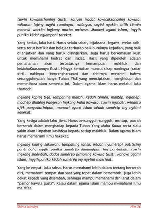 Shinta Minulya Hlm 36
tuwin kawaskithaning Gusti, kaliyan iradat kawicaksananing kawula,
wêkasan lajêng sagêd rumôngsa, nalôngsa, sagêd ngakêni bilih têmên
manawi wontên ingkang murba amisesa. Manawi agami Islam, inggih
punika kêdah nglampahi tarekat.
Yang kedua, laku hati. Harus selalu sabar, bijaksana, legawa, welas asih,
serta terus berfikir dan belajar terhadap baik buruknya kejadian, yang baik
dilanjutkan dan yang buruk disingkirkan. Juga harus berkemauan kuat
untuk memahami kodrat dan iradat. Hasil yang diperoleh adalah
pemahaman akan terbatasnya kemampuan makhluk dan
keMahaKuasaannya Gusti. HIngga kemudian muncul sikap rumôngsa (sadar
diri), nalôngsa (berpengharapan) dan akhirnya meyakini bahwa
sesungguhnyalah hanya Tuhan YME yang menciptakan, menghidupi dan
memelihara alam semesta ini. Dalam agama Islam harus melalui laku
thariqoh.
Ingkang kaping tiga, lampahing manah. Kêdah têmên, mantêp, ngidhêp,
madhêp dhatêng Pangeran Ingkang Maha Kawasa, tuwin ngandêl, winantu
ajêk pangastutinipun, manawi agami Islam kêdah sumêrêp ing ngèlmi
kakekat.
Yang ketiga adalah laku jiwa. Harus bersungguh-sungguh, mantap, pasrah
berserah dalam menghadap kepada Tuhan Yang Maha Kuasa serta slalu
yakin akan limpahan kasihNya kepada setiap makhluk. Dalam agama Islam
harus memahami ilmu hakekat.
Ingkang kaping sakawan, lampahing rahsa. Kêdah nyumêrêpi patitising
panêmbah, inggih punika sumêrêp dunungipun ing panêmbah, tuwin
ingkang sinêmbah, dados sumêrêp pamoring kawula Gusti. Manawi agami
Islam, inggih punika kêdah sumêrêp ing ngèlmi makripat.
Yang ke empat, laku rahsa. Harus memahami lebih dalam tentang berserah
diri, memahami tempat dan saat yang tepat dalam bersembah, juga lebih
dekat kepada yang disembah, sehingga mampu memahami dan larut dalam
“pamor kawula gusti”. Kalau dalam agama Islam mampu memahami ilmu
ma’rifat.
 