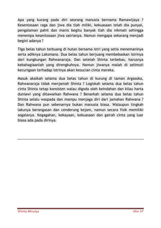 Shinta Minulya Hlm 37
Apa yang kurang pada diri seorang manusia bernama Ramawijaya ?
Kesentosaan raga dan jiwa dia tlah miliki, kekuasaan telah dia punyai,
pengalaman pahit dan manis begitu banyak tlah dia nikmati sehingga
menempa kesentosaan jiwa satrianya. Namun mengapa sekarang menjadi
begini adanya ?
Tiga belas tahun terbuang di hutan bersama istri yang setia menemaninya
serta adiknya Laksmana. Dua belas tahun berjuang membebaskan istrinya
dari kungkungan Rahwanaraja. Dan setelah Shinta terbebas, harusnya
kebahagiaanlah yang direngkuhnya. Namun jiwanya malah di selimuti
kecurigaan terhadap istrinya akan kesucian cinta mereka.
Masuk akalkah selama dua belas tahun di kurung di taman Argasoka,
Rahwanaraja tidak menjamah Shinta ? Logiskah selama dua belas tahun
cinta Shinta tetap konsisten walau digoda oleh keindahan dan kilau harta
duniawi yang ditawarkan Rahwana ? Benarkah selama dua belas tahun
Shinta selalu waspada dan mampu menjaga diri dari jamahan Rahwana ?
Dan Rahwana pun sebenarnya bukan manusia biasa. Walaupun tingkah
lakunya berangasan dan cenderung kejam, namun secara fisik memiliki
segalanya. Kegagahan, kekayaan, kekuasaan dan gairah cinta yang luar
biasa ada pada dirinya.
 