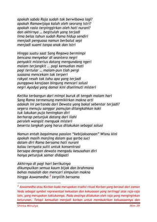 Shinta Minulya Hlm 39
apakah sabda Raja sudah tak berwibawa lagi?
apakah Ramawijaya kalah oleh seorang istri?
apakah rasio terpinggirkan oleh hati nurani?
dan akhirnya … begitulah yang terjadi
lima belas tahun sudah Rama hidup sendiri
menjadi penguasa namun berbalut sepi
menjadi suami tanpa anak dan istri
Hingga suatu saat Sang Regawa bermimpi
bencana menyebar di seantero negri
penyakit misterius datang mengundang ngeri
malam terjangkit .. pagi kemudian mati
pagi tertular … malam-pun tlah pergi
suasana mencekam tak terperi
rakyat resah tak tahu apa yang terjadi
punggawa kerajaan bingung mencari solusi
negri Ayodya yang damai kini diselimuti misteri
Ketika terbangun dari mimpi buruk di tengah malam hari
Sang Rama termenung memikirkan makna arti
adakah ini pertanda dari Dewata yang bakal sebentar terjadi?
segera menuju sanggar pamujan dilangkahkan kaki
tuk lakukan puja heningkan diri
berharap petunjuk datang dari ilahi
peroleh wangsit menguak misteri
beserta langkah yang harus dilakukan sebagai solusi
Namun entah bagaimana passion “kebijaksanaan” Wisnu kini
apakah masih manjing dalam gua garba suci
dalam diri Rama bersama hati nurani
kalau ternyata sulit untuk konsentrasi
bersapa dengan dewata mengadu kesusahan diri
hanya petunjuk samar didapati
Akhirnya di pagi hari berikutnya
dikumpulkan semua kaum bijak dan brahmana
bahas masalah dan mencari simpulan makna
hingga Aswamedha 3
terpilih bersama
3 Aswamedha atau Korban kuda merupakan tradisi ritual Korban yang berasal dari zaman
Veda sebagai symbol representasi kekuatan dan kekuasaan yang tertinggi atas raja-raja
lain, yang merupakan taklukannya. Pada awalnya dilakukan oleh raja yang menginginkan
keturunan. Tetapi kemudian menjadi korban untuk membuktikan kekuasaannya dan
 