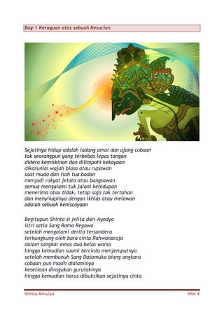 Shinta Minulya Hlm 4
Bag-1 Keraguan atas sebuah Kesucian
Sejatinya hidup adalah ladang amal dan ajang cobaan
tak seorangpun yang terbebas lepas tangan
didera kemiskinan dan dilimpahi kekayaan
dikaruniai wajah biasa atau rupawan
saat muda dan tlah tua badan
menjadi rakyat jelata atau bangsawan
semua mengalami tuk jalani kehidupan
menerima atau tidak, tetap saja tak tertahan
dan menyikapinya dengan ikhlas atau melawan
adalah sebuah keniscayaan
Begitupun Shinta si jelita dari Ayodya
istri setia Sang Rama Regawa
setelah mengalami derita tersandera
terkungkung oleh bara cinta Rahwanaraja
dalam sangkar emas dua belas warsa
hingga kemudian suami tercinta menjemputnya
setelah membunuh Sang Dasamuka biang angkara
cobaan pun masih dialaminya
kesetiaan diragukan gurulakinya
hingga kemudian harus dibuktikan sejatinya cinta
 