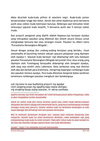 Shinta Minulya Hlm 40
Maka dicarilah kuda-kuda pilihan di seantero negri. Kuda-kuda jantan
berperawakan tinggi dan kekar, bersih dan sehat badannya serta berwarna
putih atau coklat muda keemasan bulunya. Beberapa saat kemudian telah
terkumpul sepuluh kuda terpilih, 5 berwarna putih dan 5 lainnya coklat
muda.
Dan prajurit pengawal yang dipilih adalah Kopasus-nya kerajaan Ayodya
yang merupakan pasukan yang dibentuk dan dilatih secara khusus untuk
menghadapi bencana dan atau serangan musuh. Pasukan itu diberi nama
"Purusotama Dewangkara Bêrgada".
Sesuai dengan protap dan undang-undang kerajaan yang berlaku, ritual
aswamedha di-launching melalui sebuah upacara pelepasan yang dipimpin
oleh Ayodya-1. Sepuluh kuda berjejer rapi didampingi oleh satu batalyon
pasukan Purusotama Dewangkara Bêrgada berjumlah lima ratus orang yang
dipimpin oleh Tumengung Senayudha didampingi oleh Senapati Ayodya,
adik sang raja sendiri yaitu Laksmana. Kata sambutan sang raja disertai
oleh doa dan berkah para brahmana, mengiringi kepergian rombongan kuda
dan pasukan tentara Ayodya. Para kuda dibiarkan bergerak bebas sendirian
sementara rombongan pasukan mengikuti dari belakangnya.
Lah ing kono ta wau budhaling prajurit ing Ayodya
mijil sangking praja ing ngajêng kaya maesa sêsingat,
ing wingking banyu anjog swarane, lir wêrsa canthoka.
apabila seorang raja telah merasakan diri telah berkuasa penuh dalam wilayahnya, maka
ia akan mengadakan korban Aswamedha.
Untuk itu seekor kuda dari warna tertentu (putih atau coklat muda keemas-emasan)
dilepaskan dan diikuti (dijaga oleh sekelompok satria, yang harus melindunginya terhadap
serangan orang atau pencuri). Selama setahun kuda itu berkelana kemanapun ia suka
tanpa diganggu dan dilindungi oleh satu pasukan bersenjata.
Bila ia melewati perbatasan kerajaan lain, rajanya akan melawan berperang atau
menyerah. Setelah kuda itu aman berkeliaran demikian, maka kedudukan raja yang
melepaskannya kuda-kuda itu telah terbukti. Pada akhir tahun kuda itu akan kembali ke
ibu kota dan disambut dengan upacara besar Lalu kuda dikorbankan.
Sumber : https://en.wikipedia.org/wiki/Ashvamedha
 