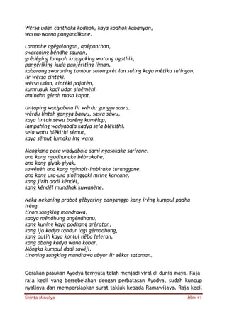 Shinta Minulya Hlm 41
Wêrsa udan canthoka kodhok, kaya kodhok kabanyon,
warna-warna pangandikane.
Lampahe agêgolongan, apêpanthan,
swaraning bêndhe sauran,
grêdêging lampah krapyaking watang agathik,
pangêriking kuda panjêriting liman,
kabarung swaraning tambur salomprèt lan suling kaya mêtika talingan,
lir wêrsa cintèki.
wêrsa udan, cintèki pajatèn,
kumrusuk kadi udan sinêmèni.
amindha gêrah masa kapat.
Untaping wadyabala lir wêrdu gangga sasra.
wêrdu lintah gangga banyu, sasra sèwu,
kaya lintah sèwu barêng kumêlap,
lampahing wadyabala kadya sela blêkithi.
sela watu blêkithi sêmut,
kaya sêmut lumaku ing watu.
Mangkana para wadyabala sami ngasokake sarirane.
ana kang ngudhunake bêbrokohe,
ana kang giyak-giyak,
sawênèh ana kang ngimbir-imbirake turanggane,
ana kang ura-ura sinênggaki mring kancane.
kang jirih dadi kêndêl,
kang kêndêl mundhak kuwanène.
Neka-nekaning prabot gêbyaring panganggo kang irêng kumpul padha
irêng
tinon sangking mandrawa,
kadya mêndhung angêndhanu,
kang kuning kaya podhang arêraton,
kang ijo kadya tandur lagi gêmadhung,
kang putih kaya kontul nêba leleran,
kang abang kadya wana kobar.
Môngka kumpul dadi sawiji,
tinoning sangking mandrawa abyor lir sêkar sataman.
Gerakan pasukan Ayodya ternyata telah menjadi viral di dunia maya. Raja-
raja kecil yang bersebelahan dengan perbatasan Ayodya, sudah kuncup
nyalinya dan mempersiapkan surat takluk kepada Ramawijaya. Raja kecil
 