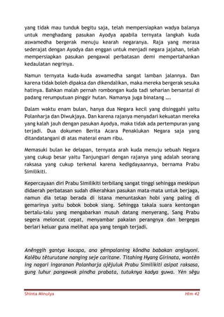 Shinta Minulya Hlm 42
yang tidak mau tunduk begitu saja, telah mempersiapkan wadya balanya
untuk menghadang pasukan Ayodya apabila ternyata langkah kuda
aswamedha bergerak menuju kearah negaranya. Raja yang merasa
sederajat dengan Ayodya dan enggan untuk menjadi negara jajahan, telah
mempersiapkan pasukan pengawal perbatasan demi mempertahankan
kedaulatan negrinya.
Namun ternyata kuda-kuda aswamedha sangat lamban jalannya. Dan
karena tidak boleh dipaksa dan dikendalikan, maka mereka bergerak sesuka
hatinya. Bahkan malah pernah rombongan kuda tadi seharian bersantai di
padang rerumputuan pinggir hutan. Namanya juga binatang ….
Dalam waktu enam bulan, hanya dua Negara kecil yang disinggahi yaitu
Polanharja dan Diwukjaya. Dan karena rajanya menyadari kekuatan mereka
yang kalah jauh dengan pasukan Ayodya, maka tidak ada pertempuran yang
terjadi. Dua dokumen Berita Acara Penaklukan Negara saja yang
ditandatangani di atas materai enam ribu.
Memasuki bulan ke delapan, ternyata arah kuda menuju sebuah Negara
yang cukup besar yaitu Tanjungsari dengan rajanya yang adalah seorang
raksasa yang cukup terkenal karena kedigdayaannya, bernama Prabu
Similikiti.
Kepercayaan diri Prabu Similikiti terbilang sangat tinggi sehingga meskipun
didaerah perbatasan sudah dikerahkan pasukan mata-mata untuk berjaga,
namun dia tetap berada di istana menuntaskan hobi yang paling di
gemarinya yaitu bobok bobok siang. Sehingga takala suara kentongan
bertalu-talu yang mengabarkan musuh datang menyerang, Sang Prabu
segera meloncat cepat, menyambar pakaian perangnya dan bergegas
berlari keluar guna melihat apa yang tengah terjadi.
Anênggih gantya kocapa, ana gêmpalaning kôndha babakan anglayoni.
Kalêbu têturutane nanging seje caritane. Titahing Hyang Girinata, wontên
ing nagari ingaranan Polanharja ajêjuluk Prabu Similikiti asipat raksasa,
gung luhur pangawak pindha prabata, tutuknya kadya guwa. Yèn sêgu
 