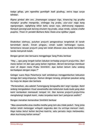 Shinta Minulya Hlm 43
kadya gêlap, yèn ngandika gumlêgêr kadi gludhug, netra kaya surya
kêmbar.
Rigma gimbal dèn ore, jinamangan sungsun tiga, kinancing ing grudha
mungkur grudha mangarêp, sinôngga ing praba, ulur-ulur naga kang
ngangrangan. Agêgêlang kêlat bahu sarpa raja, akêroncong nagapasa.
Kampuh parangrusak barong sinulam ing prada, ukup renda, calana cindhe
puspita. Tinon lir pendah Bathara Kala rikala arsa nglêbur jagad.
Disaksikan olehnya, puluhan prajurit pengawalnya tergeletak di tanah
bersimbah darah. Entah pingsan, entah sudah kehilangan nyawa.
Sementara ratusan prajurit yang lain telah ditawan atau duduk bersimpuh
tanda menyerah kalah.
Dengan geram dan bersuara menggelegar Sang Prabu berkoar
“Hey … apa yang tengah kalian lakukan terhadap prajurit-prajuritku. Dari
mana kalian ini dan apa yang kalian inginkan. Berani-beraninya membuat
onar di depan mata Prabu Similikiti. Apa kalian belum tahu sedang
berhadapan dengan siapa ?”
Gelegar suara Raja Polanharja tadi setidaknya menggambarkan kekuatan
tenaga dari sang empunya. Namun dengan tenang, pimpinan pasukan asing
itu maju ke depan dan berkata
“Perkenalkan, aku adalah Tumenggung Senayudha dari negri Ayodya. Kami
sedang mengadakan ritual aswamedha dan kebetulan kuda-kuda yang akan
kami korbankan memasuki tempat ini. Dan karena prajurit-prajuritmu
menghalangi langkah kami, maka terpaksa kami beri pelajaran sedikit”
Dengan menahan kemarahan Similikiti berkoar
“Mau aswamedha atau medha-medha yang lain aku tidak peduli. Yang jelas
kalian telah melanggar wilayah negaraku dan itu artinya mencari mati.
Hayo kalau betul kalian berjiwa ksatria, satu persatu maju melawanku.
Akan kucincang kalian semua”
 