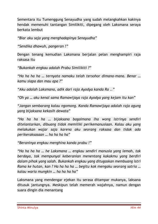 Shinta Minulya Hlm 44
Sementara itu Tumenggung Senayudha yang sudah melangkahkan kakinya
hendak memenuhi tantangan Similikiti, dipegang oleh Laksmana seraya
berkata lembut
“Biar aku saja yang menghadapinya Senayudha”
“Sendika dhawuh, pangeran !”
Dengan tenang kemudian Laksmana berjalan pelan menghampiri raja
raksasa itu
“Bukankah engkau adalah Prabu Similikiti ?”
“Ha ha ha ha … ternyata namaku telah tersohor dimana-mana. Benar …
kamu siapa dan mau apa ?”
“Aku adalah Laksmana, adik dari raja Ayodya kanda Ra ..”
“Oh ya … aku kenal sama Ramawijaya raja Ayodya yang kejam itu kan”
“Jangan sembarang kalau ngomong. Kanda Ramawijaya adalah raja agung
yang bijaksana kekasih dewata”
“Ha ha ha ha … bijaksana bagaimana lha wong istrinya sendiri
ditelantarkan, dibuang tidak memiliki perikemanusiaan. Kalau aku yang
melakukan wajar saja karena aku seorang raksasa dan tidak ada
perikeraksasaan … ha ha ha ha”
“Beraninya engkau menghina kanda prabu !”
“Ha ha ha ha … he Laksmana … engkau sendiri manusia yang lemah, tak
berdaya, tak mempunyai keberanian menentang kakakmu yang berdiri
dalam pihak yang salah. Bukankah engkau yang ditugaskan membuang istri
Rama ke hutan, kan ? Ha ha ha ha … begitu kok mengaku seorang satria …
kalau waria mungkin … ha ha ha ha”
Laksmana yang mendengar ejekan itu serasa ditampar mukanya, laksana
ditusuk jantungnya. Meskipun telah memerah wajahnya, namun dengan
suara dingin dia menantang
 