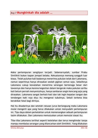Shinta Minulya Hlm 46
Bag-7 Mungkinkah dia adalah …
Maka pertempuran sengitpun terjadi. Sebenarnyalah, sumbar Prabu
Similikiti bukan isapan jempol belaka. Kekuatannya memang sungguh luar
biasa. Telah puluhan kali badannya menerima pukulan telak dari Laksmana,
namun sepertinya hanya dirasakan seolah gigitan semut saja. Sebaliknya
Laksmana cukup kewalahan menerima serangan bertenaga besar dari
lawannya dan hanya karena kegesitan dalam bergerak maka pukulan seribu
kati belum pernah menyentuhnya, hanya sambaran angin kencang saja yang
dirasakan. Laksmana sangat berhati-hati dan tak ingin kepalan tangan dan
tendangan kaki raja diyu itu mengenai tubuhnya. Sekali terkena bisa
berakibat fatal bagi dirinya.
Hal itu disadarinya dan setelah ratusan jurus berlangsung maka Laksmana
mulai mengerti apa yang harus dilakukan untuk menyudahi pertempuran
ini. Tipu daya dalam perkelahian untuk memenangkan sebuah pertempuran
lazim dilakukan. Dan Laksmana memutuskan untuk memulai siasat itu.
Tiba-tiba Laksmana terlihat seperti kelelahan dan terus menghindar tanpa
mampu membalas serangan yang dilancarkan oleh Similikiti. Yang dilakukan
 