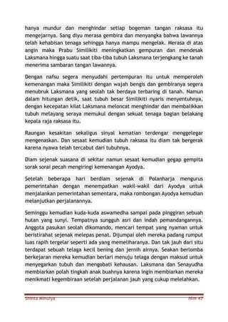 Shinta Minulya Hlm 47
hanya mundur dan menghindar setiap bogeman tangan raksasa itu
mengejarnya. Sang diyu merasa gembira dan menyangka bahwa lawannya
telah kehabisan tenaga sehingga hanya mampu mengelak. Merasa di atas
angin maka Prabu Similikiti meningkatkan gempuran dan mendesak
Laksmana hingga suatu saat tiba-tiba tubuh Laksmana terjengkang ke tanah
menerima sambaran tangan lawannya.
Dengan nafsu segera menyudahi pertempuran itu untuk memperoleh
kemenangan maka Similikiti dengan wajah bengis dan gembiranya segera
menubruk Laksmana yang seolah tak berdaya terbaring di tanah. Namun
dalam hitungan detik, saat tubuh besar Similikiti nyaris menyentuhnya,
dengan kecepatan kilat Laksmana meloncat menghindar dan membalikkan
tubuh melayang seraya memukul dengan sekuat tenaga bagian belakang
kepala raja raksasa itu.
Raungan kesakitan sekaligus sinyal kematian terdengar menggelegar
mengenaskan. Dan sesaat kemudian tubuh raksasa itu diam tak bergerak
karena nyawa telah tercabut dari tubuhnya.
Diam sejenak suasana di sekitar namun sesaat kemudian gegap gempita
sorak sorai pecah mengiringi kemenangan Ayodya.
Setelah beberapa hari berdiam sejenak di Polanharja mengurus
pemerintahan dengan menempatkan wakil-wakil dari Ayodya untuk
menjalankan pemerintahan sementara, maka rombongan Ayodya kemudian
melanjutkan perjalanannya.
Seminggu kemudian kuda-kuda aswamedha sampai pada pinggiran sebuah
hutan yang sunyi. Tempatnya sungguh asri dan indah pemandangannya.
Anggota pasukan seolah dikomando, mencari tempat yang nyaman untuk
beristirahat sejenak melepas penat. Dijumpai oleh mereka padang rumput
luas rapih tergelar seperti ada yang memeliharanya. Dan tak jauh dari situ
terdapat sebuah telaga kecil bening dan jernih airnya. Seakan berlomba
berkejaran mereka kemudian berlari menuju telaga dengan maksud untuk
menyegarkan tubuh dan mengobati kehausan. Laksmana dan Senayudha
membiarkan polah tingkah anak buahnya karena ingin membiarkan mereka
menikmati kegembiraan setelah perjalanan jauh yang cukup melelahkan.
 