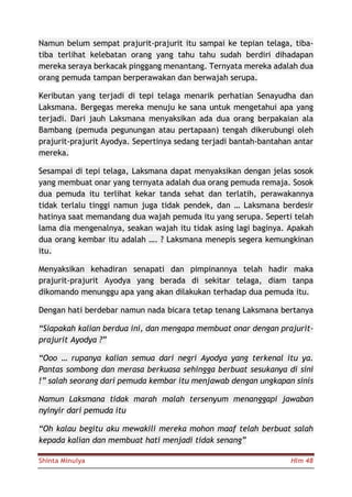 Shinta Minulya Hlm 48
Namun belum sempat prajurit-prajurit itu sampai ke tepian telaga, tiba-
tiba terlihat kelebatan orang yang tahu tahu sudah berdiri dihadapan
mereka seraya berkacak pinggang menantang. Ternyata mereka adalah dua
orang pemuda tampan berperawakan dan berwajah serupa.
Keributan yang terjadi di tepi telaga menarik perhatian Senayudha dan
Laksmana. Bergegas mereka menuju ke sana untuk mengetahui apa yang
terjadi. Dari jauh Laksmana menyaksikan ada dua orang berpakaian ala
Bambang (pemuda pegunungan atau pertapaan) tengah dikerubungi oleh
prajurit-prajurit Ayodya. Sepertinya sedang terjadi bantah-bantahan antar
mereka.
Sesampai di tepi telaga, Laksmana dapat menyaksikan dengan jelas sosok
yang membuat onar yang ternyata adalah dua orang pemuda remaja. Sosok
dua pemuda itu terlihat kekar tanda sehat dan terlatih, perawakannya
tidak terlalu tinggi namun juga tidak pendek, dan … Laksmana berdesir
hatinya saat memandang dua wajah pemuda itu yang serupa. Seperti telah
lama dia mengenalnya, seakan wajah itu tidak asing lagi baginya. Apakah
dua orang kembar itu adalah …. ? Laksmana menepis segera kemungkinan
itu.
Menyaksikan kehadiran senapati dan pimpinannya telah hadir maka
prajurit-prajurit Ayodya yang berada di sekitar telaga, diam tanpa
dikomando menunggu apa yang akan dilakukan terhadap dua pemuda itu.
Dengan hati berdebar namun nada bicara tetap tenang Laksmana bertanya
“Siapakah kalian berdua ini, dan mengapa membuat onar dengan prajurit-
prajurit Ayodya ?”
“Ooo … rupanya kalian semua dari negri Ayodya yang terkenal itu ya.
Pantas sombong dan merasa berkuasa sehingga berbuat sesukanya di sini
!” salah seorang dari pemuda kembar itu menjawab dengan ungkapan sinis
Namun Laksmana tidak marah malah tersenyum menanggapi jawaban
nyinyir dari pemuda itu
“Oh kalau begitu aku mewakili mereka mohon maaf telah berbuat salah
kepada kalian dan membuat hati menjadi tidak senang”
 