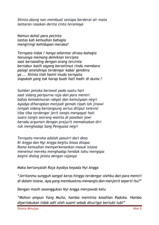 Shinta Minulya Hlm 5
Shinta obong nan membuat sesiapa berderai air mata
lantaran rasakan derita cinta teraniaya
Namun duhai para pecinta
lantas kah kemudian bahagia
mengiringi kehidupan meraka?
Ternyata tidak ! hanya sebentar dirasa bahagia
harusnya memang demikian tercipta
saat bersanding dengan orang tercinta
bertabur kasih sayang berselimut rindu membara
palagi setelahnya terdengar kabar gembira
ya ... Shinta tlah hamil muda ternyata
siapakah yang tak harap buah hati hadir di dunia ?
Sumber petaka berawal pada suatu hari
saat sidang paripurna raja dan para mentri
bahas kemakmuran rakyat dan kemulyaan negri
Ayodya diharapkan menjadi gemah ripah loh jinawi
tengah sidang berlangsung serius diliput televisi
tiba tiba terdengar jerit tangis menyayat hati
suara tangis seorang wanita di paseban jawi
beradu argumen dengan prajurit memaksakan diri
tuk menghadap Sang Penguasa negri
Ternyata mereka adalah pasutri dari desa
Ki Angga dan Nyi Angga begitu biasa disapa
Rama kemudian memperkenankan masuk istana
menemui mereka menghadap hendak tahu mengapa
begini dialog jelata dengan rajanya
Maka bertanyalah Raja Ayodya kepada Nyi Angga
“Jeritanmu sungguh sangat keras hingga terdengar olehku dan para mentri
di dalam istana. Apa yang membuatmu menangis dan menjerit seperti itu?”
Dengan masih sesenggukan Nyi Angga menjawab kelu
“Mohon ampun Yang Mulia, hamba meminta keadilan Paduka. Hamba
diperlakukan tidak adil oleh suami sebab dicurigai bertubi tubi”
 