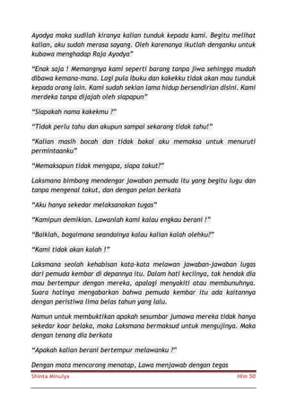 Shinta Minulya Hlm 50
Ayodya maka sudilah kiranya kalian tunduk kepada kami. Begitu melihat
kalian, aku sudah merasa sayang. Oleh karenanya ikutlah denganku untuk
kubawa menghadap Raja Ayodya”
“Enak saja ! Memangnya kami seperti barang tanpa jiwa sehingga mudah
dibawa kemana-mana. Lagi pula ibuku dan kakekku tidak akan mau tunduk
kepada orang lain. Kami sudah sekian lama hidup bersendirian disini. Kami
merdeka tanpa dijajah oleh siapapun”
“Siapakah nama kakekmu ?”
“Tidak perlu tahu dan akupun sampai sekarang tidak tahu!”
“Kalian masih bocah dan tidak bakal aku memaksa untuk menuruti
permintaanku”
“Memaksapun tidak mengapa, siapa takut?”
Laksmana bimbang mendengar jawaban pemuda itu yang begitu lugu dan
tanpa mengenal takut, dan dengan pelan berkata
“Aku hanya sekedar melaksanakan tugas”
“Kamipun demikian. Lawanlah kami kalau engkau berani !”
“Baiklah, bagaimana seandainya kalau kalian kalah olehku?”
“Kami tidak akan kalah !”
Laksmana seolah kehabisan kata-kata melawan jawaban-jawaban lugas
dari pemuda kembar di depannya itu. Dalam hati kecilnya, tak hendak dia
mau bertempur dengan mereka, apalagi menyakiti atau membunuhnya.
Suara hatinya mengabarkan bahwa pemuda kembar itu ada kaitannya
dengan peristiwa lima belas tahun yang lalu.
Namun untuk membuktikan apakah sesumbar jumawa mereka tidak hanya
sekedar koar belaka, maka Laksmana bermaksud untuk mengujinya. Maka
dengan tenang dia berkata
“Apakah kalian berani bertempur melawanku ?”
Dengan mata mencorong menatap, Lawa menjawab dengan tegas
 