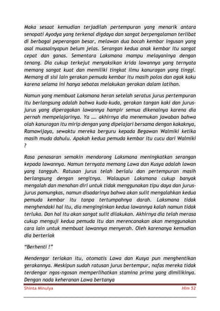 Shinta Minulya Hlm 52
Maka sesaat kemudian terjadilah pertempuran yang menarik antara
senopati Ayodya yang terkenal digdaya dan sangat berpengalaman terlibat
di berbagai peperangan besar, melawan dua bocah kembar ingusan yang
asal muasalnyapun belum jelas. Serangan kedua anak kembar itu sangat
cepat dan ganas. Sementara Laksmana mampu melayaninya dengan
tenang. Dia cukup terkejut menyaksikan krida lawannya yang ternyata
memang sangat kuat dan memiliki tingkat ilmu kanuragan yang tinggi.
Memang di sisi lain gerakan pemuda kembar itu masih polos dan agak kaku
karena selama ini hanya sebatas melakukan gerakan dalam latihan.
Namun yang membuat Laksmana heran setelah seratus jurus pertempuran
itu berlangsung adalah bahwa kuda-kuda, gerakan tangan kaki dan jurus-
jurus yang diperagakan lawannya hampir semua dikenalnya karena dia
pernah mempelajarinya. Ya …. akhirnya dia menemukan jawaban bahwa
olah kanuragan itu mirip dengan yang dipelajari bersama dengan kakaknya,
Ramawijaya, sewaktu mereka berguru kepada Begawan Walmiki ketika
masih muda dahulu. Apakah kedua pemuda kembar itu cucu dari Walmiki
?
Rasa penasaran semakin mendorong Laksmana meningkatkan serangan
kepada lawannya. Namun ternyata memang Lawa dan Kusya adalah lawan
yang tangguh. Ratusan jurus telah berlalu dan pertempuran masih
berlangsung dengan sengitnya. Walaupun Laksmana cukup banyak
mengalah dan menahan diri untuk tidak menggunakan tipu daya dan jurus-
jurus pamungkas, namun disadarinya bahwa akan sulit mengalahkan kedua
pemuda kembar itu tanpa tertumpahnya darah. Laksmana tidak
menghendaki hal itu, dia menginginkan kedua lawannya kalah namun tidak
terluka. Dan hal itu akan sangat sulit dilakukan. Akhirnya dia telah merasa
cukup menguji kedua pemuda itu dan merencanakan akan menggunakan
cara lain untuk membuat lawannya menyerah. Oleh karenanya kemudian
dia berteriak
“Berhenti !”
Mendengar teriakan itu, otomatis Lawa dan Kusya pun menghentikan
gerakannya. Meskipun sudah ratusan jurus bertempur, nafas mereka tidak
terdengar ngos-ngosan memperlihatkan stamina prima yang dimilikinya.
Dengan nada keheranan Lawa bertanya
 