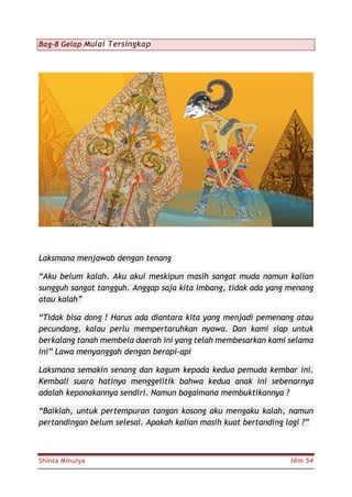 Shinta Minulya Hlm 54
Bag-8 Gelap Mulai Tersingkap
Laksmana menjawab dengan tenang
“Aku belum kalah. Aku akui meskipun masih sangat muda namun kalian
sungguh sangat tangguh. Anggap saja kita imbang, tidak ada yang menang
atau kalah”
“Tidak bisa dong ! Harus ada diantara kita yang menjadi pemenang atau
pecundang, kalau perlu mempertaruhkan nyawa. Dan kami siap untuk
berkalang tanah membela daerah ini yang telah membesarkan kami selama
ini” Lawa menyanggah dengan berapi-api
Laksmana semakin senang dan kagum kepada kedua pemuda kembar ini.
Kembali suara hatinya menggelitik bahwa kedua anak ini sebenarnya
adalah keponakannya sendiri. Namun bagaimana membuktikannya ?
“Baiklah, untuk pertempuran tangan kosong aku mengaku kalah, namun
pertandingan belum selesai. Apakah kalian masih kuat bertanding lagi ?”
 