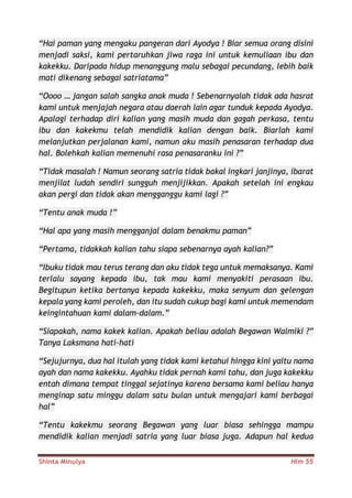 Shinta Minulya Hlm 55
“Hai paman yang mengaku pangeran dari Ayodya ! Biar semua orang disini
menjadi saksi, kami pertaruhkan jiwa raga ini untuk kemuliaan ibu dan
kakekku. Daripada hidup menanggung malu sebagai pecundang, lebih baik
mati dikenang sebagai satriatama”
“Oooo … jangan salah sangka anak muda ! Sebenarnyalah tidak ada hasrat
kami untuk menjajah negara atau daerah lain agar tunduk kepada Ayodya.
Apalagi terhadap diri kalian yang masih muda dan gagah perkasa, tentu
ibu dan kakekmu telah mendidik kalian dengan baik. Biarlah kami
melanjutkan perjalanan kami, namun aku masih penasaran terhadap dua
hal. Bolehkah kalian memenuhi rasa penasaranku ini ?”
“Tidak masalah ! Namun seorang satria tidak bakal ingkari janjinya, ibarat
menjilat ludah sendiri sungguh menjijikkan. Apakah setelah ini engkau
akan pergi dan tidak akan mengganggu kami lagi ?”
“Tentu anak muda !”
“Hal apa yang masih mengganjal dalam benakmu paman”
“Pertama, tidakkah kalian tahu siapa sebenarnya ayah kalian?”
“Ibuku tidak mau terus terang dan aku tidak tega untuk memaksanya. Kami
terlalu sayang kepada ibu, tak mau kami menyakiti perasaan ibu.
Begitupun ketika bertanya kepada kakekku, maka senyum dan gelengan
kepala yang kami peroleh, dan itu sudah cukup bagi kami untuk memendam
keingintahuan kami dalam-dalam.”
“Siapakah, nama kakek kalian. Apakah beliau adalah Begawan Walmiki ?”
Tanya Laksmana hati-hati
“Sejujurnya, dua hal itulah yang tidak kami ketahui hingga kini yaitu nama
ayah dan nama kakekku. Ayahku tidak pernah kami tahu, dan juga kakekku
entah dimana tempat tinggal sejatinya karena bersama kami beliau hanya
menginap satu minggu dalam satu bulan untuk mengajari kami berbagai
hal”
“Tentu kakekmu seorang Begawan yang luar biasa sehingga mampu
mendidik kalian menjadi satria yang luar biasa juga. Adapun hal kedua
 