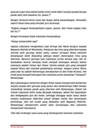 Shinta Minulya Hlm 56
yang aku ingin tahu adalah kalian tentu telah diberi senjata pusaka berupa
panah sakti oleh kakekmu itu, bukan ?”
Dengan terheran-heran Lawa dan Kusya saling berpandangan. Kemudian
seperti biasa Lawa yang menjadi juru bicaranya
“Engkau sungguh berpenglihatan tajam, paman. Dari mana engkau tahu
hal itu ?”
Dengan tersenyum bijak Laksmana menjawabnya
“Hanya memprediksi saja”
Ingatan Laksmana mengembara saat dirinya dan Rama berguru kepada
Begawan Walmiki di Wismaloka. Pelajaran dan ilmu yang diberikan kepada
mereka oleh gurunya selalu sama, namun ternyata Rama memiliki
kemampuan lebih dibanding adiknya dalam menerapkan ilmu yang
diterima. Menurut gurunya saat Laksmana curhat berdua saja, hal ini
disebabkan karena memang telah menjadi ketetapan dewata bahwa
Laksmana adalah titisan dari Shesa. Shesha adalah ular yang mengabdi
kepada Wisnu dan menjadi pendamping setianya. Adapun avatar Wisnu
pada saat itu adalah Ramawijaya (berdasarkan isi dari kitab Purana). Hal
inilah yang menjadi ketetapan hati Laksmana untuk selamanya “melayani”
Ramawijaya.
Dan Laksmanapun menerima dengan ikhlas takala memperoleh pemberian
senjata pusaka dari gurunya yang pamor dan kesaktiannya tidak mampu
menandingi senjata panah yang diterima oleh Ramawijaya. Dalam hal
silsilah Laksmana lebih muda daripada kakaknya, dalam hal kepandaian
dan kedigdayaan pun dia kalah, sehingga dianggap wajar kalau dalam
senjata andalanpun diberikan sesuai dengan watak dan kemampuan
pemiliknya. Dan hal itulah yang dilakukan oleh Begawan Walmiki.
Ramawijaya memperoleh panah sakti Guwawijaya dan Laksmana
memperoleh Indrasastra.
Tiba-tiba terdengar suara Lawa yang membuyarkan lamunan Laksmana
 