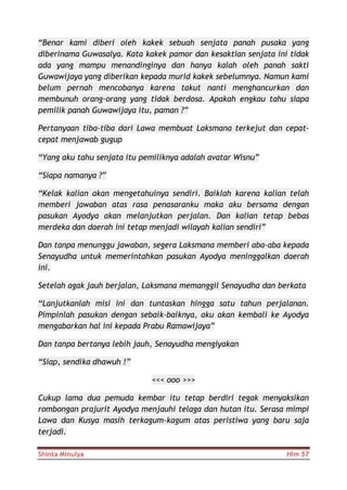 Shinta Minulya Hlm 57
“Benar kami diberi oleh kakek sebuah senjata panah pusaka yang
diberinama Guwasalya. Kata kakek pamor dan kesaktian senjata ini tidak
ada yang mampu menandinginya dan hanya kalah oleh panah sakti
Guwawijaya yang diberikan kepada murid kakek sebelumnya. Namun kami
belum pernah mencobanya karena takut nanti menghancurkan dan
membunuh orang-orang yang tidak berdosa. Apakah engkau tahu siapa
pemilik panah Guwawijaya itu, paman ?”
Pertanyaan tiba-tiba dari Lawa membuat Laksmana terkejut dan cepat-
cepat menjawab gugup
“Yang aku tahu senjata itu pemiliknya adalah avatar Wisnu”
“Siapa namanya ?”
“Kelak kalian akan mengetahuinya sendiri. Baiklah karena kalian telah
memberi jawaban atas rasa penasaranku maka aku bersama dengan
pasukan Ayodya akan melanjutkan perjalan. Dan kalian tetap bebas
merdeka dan daerah ini tetap menjadi wilayah kalian sendiri”
Dan tanpa menunggu jawaban, segera Laksmana memberi aba-aba kepada
Senayudha untuk memerintahkan pasukan Ayodya meninggalkan daerah
ini.
Setelah agak jauh berjalan, Laksmana memanggil Senayudha dan berkata
“Lanjutkanlah misi ini dan tuntaskan hingga satu tahun perjalanan.
Pimpinlah pasukan dengan sebaik-baiknya, aku akan kembali ke Ayodya
mengabarkan hal ini kepada Prabu Ramawijaya”
Dan tanpa bertanya lebih jauh, Senayudha mengiyakan
“Siap, sendika dhawuh !”
<<< ooo >>>
Cukup lama dua pemuda kembar itu tetap berdiri tegak menyaksikan
rombongan prajurit Ayodya menjauhi telaga dan hutan itu. Serasa mimpi
Lawa dan Kusya masih terkagum-kagum atas peristiwa yang baru saja
terjadi.
 