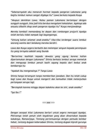 Shinta Minulya Hlm 58
“Sebenarnyalah aku menaruh hormat kepada pangeran Laksmana yang
begitu lembut namun sangat digdaya itu” Lawa berkata kepada Kusya
“Akupun demikian Lawa. Kalau paman Laksmana bertempur dengan
sungguh-sungguh, bisa jadi kita berdua mengalami kekalahan. Agaknya ada
sesuatu dibalik sikap aneh pangeran Ayodya itu” Kusya menjawabnya
Mereka kembali memandang ke depan dan rombongan prajurit Ayodya
telah berlalu tidak nampak lagi bayangannya.
“Untung kalian selamat anak-anakku” tiba-tiba terdengar suara lembut
seorang wanita dari belakang mereka berdiri.
Lawa dan Kusya segera berbalik dan melempar senyum kepada perempuan
itu yang ternyata adalah sang ibunda
“Berterima kasihlah kepada dewata yang agung karena kalian
dipertemukan dengan Laksmana” Shinta berkata lembut seraya memeluk
dan mengusap lembut penuh kasih sayang kepala dari kedua anak
kembarnya itu
“Apakah ibu mengenalnya ?” Tanya Lawa
Shinta hanya tersenyum tanpa memberikan jawaban. Dan itu telah cukup
bagi Lawa dan Kusya untuk mengerti dan kemudian tidak melanjutkan
pertanyaan serupa lagi.
“Bersiaplah karena minggu depan kakekmu akan ke sini, anak-anakku”
“Iya ibu !”
<<< ooo >>>
Dengan secepat kilat Laksmana berlari untuk segera mencapai Ayodya.
Pikirannya telah penuh oleh keyakinan yang akan diwartakan kepada
kakaknya, Ramawijaya. Tentang pertemuannya dengan pemuda kembar
hebat, tentang dugaan keberadaan Shinta, tentang dugaan kiprah gurunya
 