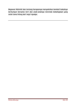 Shinta Minulya Hlm 59
Begawan Walmiki dan tentang harapannya menyaksikan kembali kakaknya
berkumpul bersama istri dan anak-anaknya merenda kebahagiaan yang
telah lama hilang dari negri Ayodya.
 