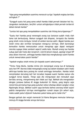 Shinta Minulya Hlm 6
“Apa yang menyebabkan suamimu menaruh curiga ? Apakah engkau berlaku
selingkuh ?”
“Sungguh suatu hal yang sama sekali hamba tidak pernah lakukan hal itu.
Jangankan melakukan, berfikir untuk selingkuhpun tidak pernah terbersit
dalam benak hamba”
“Lantas hal apa yang menyebabkan suamimu tak hilang kecurigaannya ?”
“Suatu hari hamba pergi menengok orang tua lantaran sudah rindu tlah
lama tak berkunjung. Namun sungguh tak dinyana, ternyata ibu hamba
yang telah renta terbujur lemah di amben karena sakit. Bapak hamba pun
telah renta dan terlihat kerepotan mengurus istrinya. Oleh karenanya
kemudian hamba memutuskan untuk menginap agar dapat melayani
mereka supaya lekas sembuh seperti sedia kala. Rumah orang tua hamba
cukup jauh dari kota dan terpencil. LIstrik belum masuk, apalagi sinyal HP
atau akses internet, sehingga hamba tidak bisa menghubungi suami hamba
untuk mewartakan posisi hamba”
“Apakah engkau telah minta ijin kepada suami sebelumnya ?”
“Tentu Yang Mulia, hamba minta ijin menjenguk orang tua di kampung
satu hari PP. Karena tidak menyangka orang tua dalam keadaan sakit maka
akhirnya hamba baru pulang ke rumah seminggu kemudian. Hamba telah
menjelaskan berulang kali hal tersebut kepada suami hamba namun dia
sungguh keras kepala. Tetap saja dia mengumpat dan menuduh saya
berlaku serong, menyeleweng dan tidak suci lagi. Bahkah dia mengatakan
dengan jumawa bahwa Ki Angga bukanlah Sri Rama, yang begitu saja
menerima permaisurinya yang puluhan tahun disekap dalam sangkar emas
Ngalengka diraja. Bahkan suami saya berkata bahwa seorang lelaki sejati
pabila mengetahui istrinya meninggalkan rumah tanpa ijin sehari saja,
maka sudah patut dijatuhi hukuman pukul kalau perlu talak tilu”
Dengan gelisah dan wajah memerah Sri Rama Bergawa memutar lehernya
menuju Ki Angga berada seraya bertanya
 