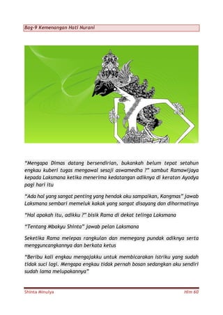 Shinta Minulya Hlm 60
Bag-9 Kemenangan Hati Nurani
“Mengapa Dimas datang bersendirian, bukankah belum tepat setahun
engkau kuberi tugas mengawal sesaji aswamedha ?” sambut Ramawijaya
kepada Laksmana ketika menerima kedatangan adiknya di keraton Ayodya
pagi hari itu
“Ada hal yang sangat penting yang hendak aku sampaikan, Kangmas” jawab
Laksmana sembari memeluk kakak yang sangat disayang dan dihormatinya
“Hal apakah itu, adikku ?” bisik Rama di dekat telinga Laksmana
“Tentang Mbakyu Shinta” jawab pelan Laksmana
Seketika Rama melepas rangkulan dan memegang pundak adiknya serta
mengguncangkannya dan berkata ketus
“Beribu kali engkau mengajakku untuk membicarakan istriku yang sudah
tidak suci lagi. Mengapa engkau tidak pernah bosan sedangkan aku sendiri
sudah lama melupakannya”
 