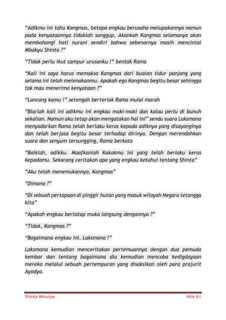 Shinta Minulya Hlm 61
“Adikmu ini tahu Kangmas, betapa engkau berusaha melupakannya namun
pada kenyataannya tidaklah sanggup. Akankah Kangmas selamanya akan
membohongi hati nurani sendiri bahwa sebenarnya masih mencintai
Mbakyu Shinta ?”
“Tidak perlu ikut campur urusanku !” bentak Rama
“Kali ini saya harus memaksa Kangmas dari buaian tidur panjang yang
selama ini telah melenakanmu. Apakah ego Kangmas begitu besar sehingga
tak mau menerima kenyataan ?”
“Lancang kamu !” setengah berteriak Rama mulai marah
“Biarlah kali ini adikmu ini engkau maki-maki dan kalau perlu di bunuh
sekalian. Namun aku tetap akan mengatakan hal ini” sendu suara Laksmana
menyadarkan Rama telah berlaku keras kepada adiknya yang disayanginya
dan telah berjasa begitu besar terhadap dirinya. Dengan merendahkan
suara dan senyum tersungging, Rama berkata
“Baiklah, adikku. Maafkanlah Kakakmu ini yang telah berlaku keras
kepadamu. Sekarang ceritakan apa yang engkau ketahui tentang Shinta”
“Aku telah menemukannya, Kangmas”
“Dimana ?”
“Di sebuah pertapaan di pinggir hutan yang masuk wilayah Negara tetangga
kita”
“Apakah engkau bertatap muka langsung dengannya ?”
“Tidak, Kangmas ?”
“Bagaimana engkau ini, Laksmana !”
Laksmana kemudian menceritakan pertemuannya dengan dua pemuda
kembar dan tentang bagaimana dia kemudian mencoba kedigdayaan
mereka melalui sebuah pertempuran yang disaksikan oleh para prajurit
Ayodya.
 