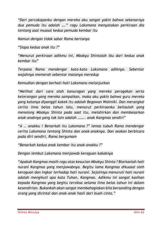 Shinta Minulya Hlm 62
“Dari percakapanku dengan mereka aku sangat yakin bahwa sebenarnya
dua pemuda itu adalah ….” ragu Laksmana menyatakan perkiraan dia
tentang asal muasal kedua pemuda kembar itu
Namun dengan tidak sabar Rama bertanya
“Siapa kedua anak itu ?”
“Menurut perkiraan adikmu ini, Mbakyu Shintalah ibu dari kedua anak
kembar itu”
Terpana Rama mendengar kata-kata Laksmana adiknya. Sebentar
wajahnya memerah sebentar matanya meredup
Kemudian dengan berhati-hati Laksmana melanjutkan
“Melihat dari cara olah kanuragan yang mereka peragakan serta
keterangan yang mereka sampaikan, maka aku yakin bahwa guru mereka
yang katanya dipanggil kakek itu adalah Begawan Walmiki. Dan merangkai
cerita lima belas tahun lalu, menurut perkiraanku beliaulah yang
menolong Mbakyu Shinta pada saat itu, melahirkan dan membesarkan
anak-anaknya yang tak lain adalah …….. anak Kangmas sendiri”
“A .. anakku ! Benarkah itu Laksmana ?” lemas tubuh Rama mendengar
cerita Laksmana tentang Shinta dan anak-anaknya. Dan seakan berbicara
pada diri sendiri, Rama bergumam
“Benarkah kedua anak kembar itu anak-anakku ?”
Dengan lembut Laksmana menjawab keraguan kakaknya
“Apakah Kangmas masih ragu atas kesucian Mbakyu Shinta ? Biarkanlah hati
nurani Kangmas yang menjawabnya. Begitu lama Kangmas dikuasai oleh
keraguan dan ingkar terhadap hati nurani. Sejatinya menuruti hati nurani
adalah mengikuti apa kata Tuhan, Kangmas. Adikmu ini sangat kasihan
kepada Kangmas yang begitu tersiksa selama lima belas tahun ini dalam
kesendirian. Bukankah akan sangat membahagiakan bila bersanding dengan
orang yang dicintai dan anak-anak hasil dari buah cinta.”
 
