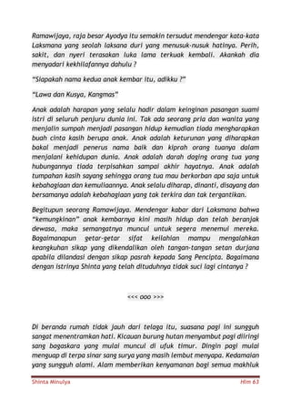 Shinta Minulya Hlm 63
Ramawijaya, raja besar Ayodya itu semakin tersudut mendengar kata-kata
Laksmana yang seolah laksana duri yang menusuk-nusuk hatinya. Perih,
sakit, dan nyeri terasakan luka lama terkuak kembali. Akankah dia
menyadari kekhilafannya dahulu ?
“Siapakah nama kedua anak kembar itu, adikku ?”
“Lawa dan Kusya, Kangmas”
Anak adalah harapan yang selalu hadir dalam keinginan pasangan suami
istri di seluruh penjuru dunia ini. Tak ada seorang pria dan wanita yang
menjalin sumpah menjadi pasangan hidup kemudian tiada mengharapkan
buah cinta kasih berupa anak. Anak adalah keturunan yang diharapkan
bakal menjadi penerus nama baik dan kiprah orang tuanya dalam
menjalani kehidupan dunia. Anak adalah darah daging orang tua yang
hubungannya tiada terpisahkan sampai akhir hayatnya. Anak adalah
tumpahan kasih sayang sehingga orang tua mau berkorban apa saja untuk
kebahagiaan dan kemuliaannya. Anak selalu diharap, dinanti, disayang dan
bersamanya adalah kebahagiaan yang tak terkira dan tak tergantikan.
Begitupun seorang Ramawijaya. Mendengar kabar dari Laksmana bahwa
“kemungkinan” anak kembarnya kini masih hidup dan telah beranjak
dewasa, maka semangatnya muncul untuk segera menemui mereka.
Bagaimanapun getar-getar sifat keilahian mampu mengalahkan
keangkuhan sikap yang dikendalikan oleh tangan-tangan setan durjana
apabila dilandasi dengan sikap pasrah kepada Sang Pencipta. Bagaimana
dengan istrinya Shinta yang telah dituduhnya tidak suci lagi cintanya ?
<<< ooo >>>
Di beranda rumah tidak jauh dari telaga itu, suasana pagi ini sungguh
sangat menentramkan hati. Kicauan burung hutan menyambut pagi diiringi
sang bagaskara yang mulai muncul di ufuk timur. Dingin pagi mulai
menguap di terpa sinar sang surya yang masih lembut menyapa. Kedamaian
yang sungguh alami. Alam memberikan kenyamanan bagi semua makhluk
 