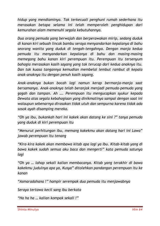 Shinta Minulya Hlm 64
hidup yang mendiaminya. Tak terkecuali penghuni rumah sederhana itu
merasakan betapa selama ini telah memperoleh penghidupan dari
kemurahan alam memenuhi segala kebutuhannya.
Dua orang pemuda yang berwajah dan berperawakan mirip, sedang duduk
di kanan kiri sebuah lincak bambu seraya menyandarkan kepalanya di bahu
seorang wanita yang duduk di tengah-tengahnya. Dengan manja kedua
pemuda itu menyandarkan kepalanya di bahu dan masing-masing
memegang bahu kanan kiri perempuan itu. Perempuan itu tersenyum
bahagia merasakan kasih sayang yang tak terucap dari kedua anaknya itu.
Dan tak kuasa tangannya kemudian membelai lembut rambut di kepala
anak-anaknya itu dengan penuh kasih sayang.
Anak-anaknya bukan bocah lagi namun kerap bermanja-manja saat
bersamanya. Anak-anaknya telah beranjak menjadi pemuda-pemuda yang
gagah dan tampan. Ah …. Perempuan itu mengucapkan syukur kepada
Dewata atas segala kebahagiaan yang dinikmatinya sampai dengan saat ini
walaupun sebenarnya dirasakan tidak utuh dan sempurna karena tidak ada
sosok ayah disamping mereka.
“Oh ya ibu, bukankah hari ini kakek akan datang ke sini ?” tanya pemuda
yang duduk di kiri perempuan itu
“Menurut perhitungan ibu, memang kakekmu akan datang hari ini Lawa”
jawab perempuan itu tenang
“Kira-kira kakek akan membawa kitab apa lagi ya Ibu. Kitab-kitab yang di
bawa kakek sudah semua aku baca dan mengerti” kata pemuda satunya
lagi
“Oh ya … lahap sekali kalian membacanya. Kitab yang terakhir di bawa
kakekmu judulnya apa ya, Kusya” ditolehkan pandangan perempuan itu ke
kanan
“Asmaradahana !” hampir serempak dua pemuda itu menjawabnya
Seraya tertawa kecil sang ibu berkata
“Ha ha ha … kalian kompak sekali !”
 