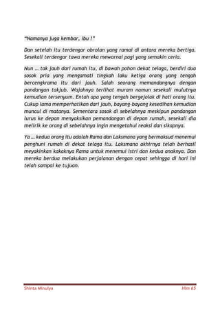 Shinta Minulya Hlm 65
“Namanya juga kembar, ibu !”
Dan setelah itu terdengar obrolan yang ramai di antara mereka bertiga.
Sesekali terdengar tawa mereka mewarnai pagi yang semakin ceria.
Nun … tak jauh dari rumah itu, di bawah pohon dekat telaga, berdiri dua
sosok pria yang mengamati tingkah laku ketiga orang yang tengah
bercengkrama itu dari jauh. Salah seorang memandangnya dengan
pandangan takjub. Wajahnya terlihat muram namun sesekali mulutnya
kemudian tersenyum. Entah apa yang tengah bergejolak di hati orang itu.
Cukup lama memperhatikan dari jauh, bayang-bayang kesedihan kemudian
muncul di matanya. Sementara sosok di sebelahnya meskipun pandangan
lurus ke depan menyaksikan pemandangan di depan rumah, sesekali dia
melirik ke orang di sebelahnya ingin mengetahui reaksi dan sikapnya.
Ya … kedua orang itu adalah Rama dan Laksmana yang bermaksud menemui
penghuni rumah di dekat telaga itu. Laksmana akhirnya telah berhasil
meyakinkan kakaknya Rama untuk menemui istri dan kedua anaknya. Dan
mereka berdua melakukan perjalanan dengan cepat sehingga di hari ini
telah sampai ke tujuan.
 