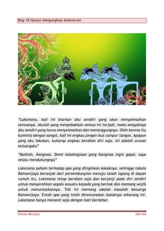Shinta Minulya Hlm 66
Bag-10 Upaya mengungkap kebenaran
“Laksmana, kali ini biarkan aku sendiri yang akan menyelesaikan
semuanya. Akulah yang menyebabkan semua ini terjadi, maka selayaknya
aku sendiri yang harus menyelesaikan dan menanggungnya. Oleh karena itu
kuminta dengan sangat, kali ini engkau jangan ikut campur tangan. Apapun
yang aku lakukan, kuharap engkau berdiam diri saja. Ini adalah urusan
keluargaku”
“Baiklah, Kangmas. Demi kebahagiaan yang Kangmas ingin gapai, saya
selalu mendukungnya”
Laksmana paham terhadap apa yang diinginkan kakaknya, sehingga takala
Ramawijaya beranjak dari persembunyian menuju tanah lapang di depan
rumah itu, Laksmana tetap berdiam saja dan berjanji pada diri sendiri
untuk menyerahkan segala sesuatu kepada yang berhak dan memang wajib
untuk menuntaskannya. Toh ini memang adalah masalah keluarga
Ramawijaya. Entah apa yang telah direncanakan kakaknya sekarang ini,
Laksmana hanya menanti saja dengan hati berdebar.
 