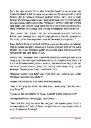 Shinta Minulya Hlm 67
Rama berjalan dengan tenang dan kemudian berdiri tegak laksana tugu
sinukarta. Gagah sekali memang raja Ayodya ini. Wajahnya masih terlihat
tampan dan berwibawa meskipun terlihat sedikit garis garis ketuaan
tersirat di wajahnya. Matanya yang bersinar lembut sepertinya menyimpan
duka yang terpendam namun tiada mengurangi sorot kewibawaan seorang
raja besar. Dan setelah cukup lama mengatur nafas menentramkan hati,
maka terdengar teriakannya yang lantang mengagetkan penghuni hutan.
“He …. Lawa … he … Kusya … aku tahu kalian berada di rumah itu ! Kalau
kalian benar seorang satria sejati, meyingkirlah kalian dari gelendotan
ibumu dan keluarlah menyambutku untuk memenuhi tantanganku !”
Suara lantang Rama bergema di sekliling telaga dan kemudian menyisakan
sepi menunggu jawaban. Cukup lama suasana menjadi sepi karena suara
binatang di sekitar telagapun seolah di komando untuk diam karena ingin
menyaksikan apa yang bakal terjadi.
Namun tidak beberapa lama kemudian melesatlah bayangan dua sosok
orang yang dalam hitungan detik sudah berada di hadapan Rama. Dua sosok
itu tiada lain adalah dua pemuda kembar Lawa dan Kusya. Wajah mereka
memerah karena merasa jengah di tantang oleh orang yang tak di
kenalnya. Dengan geram Lawa kemudian berkata
“Siapakah andika yang telah mengenal kami dan belum-belum sudah
menantang dan menghina ibuku !”
Dengan senyum tipis di bibir Rama menjawab tenang
“Ooo ini tho yang bernama Lawa dan Kusya. Mana yang Lawa dan mana
yang Kusya ?”
“Aku Lawa dan disebelahku ini Kusya. Siapakah andika sebenarnya ?!”
“Orang menyebutku Ramawijaya, raja Ayodya !”
“Oooo ini tho yang bernama Ramawijaya raja Ayodya yang tersohor
senatero dunia itu” seloroh Lawa mengikuti ucapan dan alunan kalimat
yang diungkapkan Rama tadi.
 