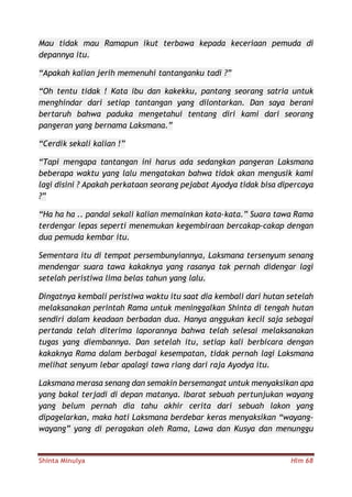 Shinta Minulya Hlm 68
Mau tidak mau Ramapun ikut terbawa kepada keceriaan pemuda di
depannya itu.
“Apakah kalian jerih memenuhi tantanganku tadi ?”
“Oh tentu tidak ! Kata ibu dan kakekku, pantang seorang satria untuk
menghindar dari setiap tantangan yang dilontarkan. Dan saya berani
bertaruh bahwa paduka mengetahui tentang diri kami dari seorang
pangeran yang bernama Laksmana.”
“Cerdik sekali kalian !”
“Tapi mengapa tantangan ini harus ada sedangkan pangeran Laksmana
beberapa waktu yang lalu mengatakan bahwa tidak akan mengusik kami
lagi disini ? Apakah perkataan seorang pejabat Ayodya tidak bisa dipercaya
?”
“Ha ha ha .. pandai sekali kalian memainkan kata-kata.” Suara tawa Rama
terdengar lepas seperti menemukan kegembiraan bercakap-cakap dengan
dua pemuda kembar itu.
Sementara itu di tempat persembunyiannya, Laksmana tersenyum senang
mendengar suara tawa kakaknya yang rasanya tak pernah didengar lagi
setelah peristiwa lima belas tahun yang lalu.
Dingatnya kembali peristiwa waktu itu saat dia kembali dari hutan setelah
melaksanakan perintah Rama untuk meninggalkan Shinta di tengah hutan
sendiri dalam keadaan berbadan dua. Hanya anggukan kecil saja sebagai
pertanda telah diterima laporannya bahwa telah selesai melaksanakan
tugas yang diembannya. Dan setelah itu, setiap kali berbicara dengan
kakaknya Rama dalam berbagai kesempatan, tidak pernah lagi Laksmana
melihat senyum lebar apalagi tawa riang dari raja Ayodya itu.
Laksmana merasa senang dan semakin bersemangat untuk menyaksikan apa
yang bakal terjadi di depan matanya. Ibarat sebuah pertunjukan wayang
yang belum pernah dia tahu akhir cerita dari sebuah lakon yang
dipagelarkan, maka hati Laksmana berdebar keras menyaksikan “wayang-
wayang” yang di peragakan oleh Rama, Lawa dan Kusya dan menunggu
 