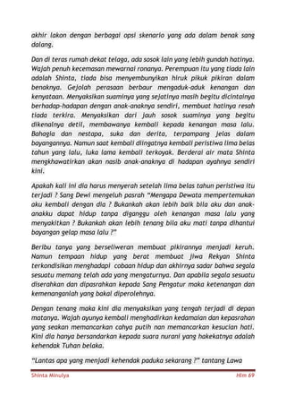 Shinta Minulya Hlm 69
akhir lakon dengan berbagai opsi skenario yang ada dalam benak sang
dalang.
Dan di teras rumah dekat telaga, ada sosok lain yang lebih gundah hatinya.
Wajah penuh kecemasan mewarnai ronanya. Perempuan itu yang tiada lain
adalah Shinta, tiada bisa menyembunyikan hiruk pikuk pikiran dalam
benaknya. Gejolah perasaan berbaur mengaduk-aduk kenangan dan
kenyataan. Menyaksikan suaminya yang sejatinya masih begitu dicintainya
berhadap-hadapan dengan anak-anaknya sendiri, membuat hatinya resah
tiada terkira. Menyaksikan dari jauh sosok suaminya yang begitu
dikenalnya detil, membawanya kembali kepada kenangan masa lalu.
Bahagia dan nestapa, suka dan derita, terpampang jelas dalam
bayangannya. Namun saat kembali diingatnya kembali peristiwa lima belas
tahun yang lalu, luka lama kembali terkoyak. Berderai air mata Shinta
mengkhawatirkan akan nasib anak-anaknya di hadapan ayahnya sendiri
kini.
Apakah kali ini dia harus menyerah setelah lima belas tahun peristiwa itu
terjadi ? Sang Dewi mengeluh pasrah “Mengapa Dewata mempertemukan
aku kembali dengan dia ? Bukankah akan lebih baik bila aku dan anak-
anakku dapat hidup tanpa diganggu oleh kenangan masa lalu yang
menyakitkan ? Bukankah akan lebih tenang bila aku mati tanpa dihantui
bayangan gelap masa lalu ?”
Beribu tanya yang berseliweran membuat pikirannya menjadi keruh.
Namun tempaan hidup yang berat membuat jiwa Rekyan Shinta
terkondisikan menghadapi cobaan hidup dan akhirnya sadar bahwa segala
sesuatu memang telah ada yang mengaturnya. Dan apabila segala sesuatu
diserahkan dan dipasrahkan kepada Sang Pengatur maka ketenangan dan
kemenanganlah yang bakal diperolehnya.
Dengan tenang maka kini dia menyaksikan yang tengah terjadi di depan
matanya. Wajah ayunya kembali menghadirkan kedamaian dan kepasrahan
yang seakan memancarkan cahya putih nan memancarkan kesucian hati.
Kini dia hanya bersandarkan kepada suara nurani yang hakekatnya adalah
kehendak Tuhan belaka.
“Lantas apa yang menjadi kehendak paduka sekarang ?” tantang Lawa
 