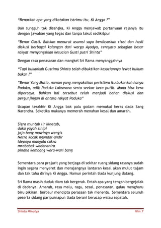Shinta Minulya Hlm 7
“Benarkah apa yang dikatakan istrimu itu, Ki Angga ?”
Dan sungguh tak disangka, Ki Angga menjawab pertanyaan rajanya itu
dengan jawaban yang tegas dan tanpa takut sedikitpun
“Benar Gusti. Bahkan menurut asumsi saya berdasarkan riset dan hasil
diskusi berbagai kalangan dari warga Ayodya, ternyata sebagian besar
rakyat menyangsikan kesucian Gusti putri Shinta”
Dengan rasa penasaran dan mangkel Sri Rama menyanggahnya
“Tapi bukankah Gustimu Shinta telah dibuktikan kesuciannya lewat hukum
bakar ?”
“Benar Yang Mulia, namun yang menyaksikan peristiwa itu bukankah hanya
Paduka, adik Paduka Laksmana serta seekor kera putih. Mana bisa kera
dipercaya. Bahkan hal tersebut telah menjadi bahan diskusi dan
pergunjingan di antara rakyat Paduka”
Ucapan terakhir Ki Angga bak palu godam memukul keras dada Sang
Narendra. Seketika mukanya memerah menahan kesal dan amarah.
Sigra muntab lir kinetab,
duka yayah sinipi
jojo bang mawingo wengis
Netra kocak ngondar-andir
Idepnya mangala cakra
mrebabak wadananira
pindha kembang wora-wari bang
Sementara para prajurit yang berjaga di sekitar ruang sidang rasanya sudah
ingin segera menyeret dan merajangnya lantaran kesal akan mulut tajam
dan tak tahu dirinya Ki Angga. Namun perintah tiada kunjung datang.
Sri Rama masih duduk diam tak bergerak. Entah apa yang tengah bergejolak
di dadanya. Amarah, rasa malu, ragu, sesal, penasaran, galau mengharu
biru pikiran, berbaur mencipta perasaan tak menentu. Sementara seluruh
peserta sidang paripurnapun tiada berani berucap walau sepatah.
 