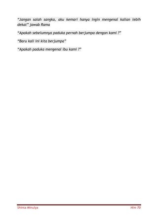 Shinta Minulya Hlm 70
“Jangan salah sangka, aku kemari hanya ingin mengenal kalian lebih
dekat” jawab Rama
“Apakah sebelumnya paduka pernah berjumpa dengan kami ?”
“Baru kali ini kita berjumpa”
“Apakah paduka mengenal ibu kami ?”
 