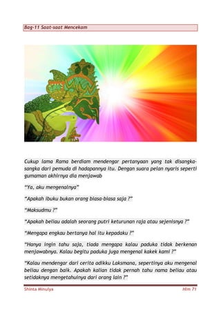 Shinta Minulya Hlm 71
Bag-11 Saat-saat Mencekam
Cukup lama Rama berdiam mendengar pertanyaan yang tak disangka-
sangka dari pemuda di hadapannya itu. Dengan suara pelan nyaris seperti
gumaman akhirnya dia menjawab
“Ya, aku mengenalnya”
“Apakah ibuku bukan orang biasa-biasa saja ?”
“Maksudmu ?”
“Apakah beliau adalah seorang putri keturunan raja atau sejenisnya ?”
“Mengapa engkau bertanya hal itu kepadaku ?”
“Hanya ingin tahu saja, tiada mengapa kalau paduka tidak berkenan
menjawabnya. Kalau begitu paduka juga mengenal kakek kami ?”
“Kalau mendengar dari cerita adikku Laksmana, sepertinya aku mengenal
beliau dengan baik. Apakah kalian tidak pernah tahu nama beliau atau
setidaknya mengetahuinya dari orang lain ?”
 