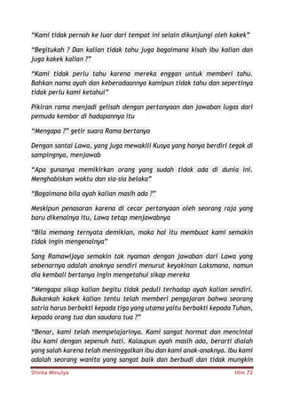 Shinta Minulya Hlm 72
“Kami tidak pernah ke luar dari tempat ini selain dikunjungi oleh kakek”
“Begitukah ? Dan kalian tidak tahu juga bagaimana kisah ibu kalian dan
juga kakek kalian ?”
“Kami tidak perlu tahu karena mereka enggan untuk memberi tahu.
Bahkan nama ayah dan keberadaannya kamipun tidak tahu dan sepertinya
tidak perlu kami ketahui”
Pikiran rama menjadi gelisah dengan pertanyaan dan jawaban lugas dari
pemuda kembar di hadapannya itu
“Mengapa ?” getir suara Rama bertanya
Dengan santai Lawa, yang juga mewakili Kusya yang hanya berdiri tegak di
sampingnya, menjawab
“Apa gunanya memikirkan orang yang sudah tidak ada di dunia ini.
Menghabiskan waktu dan sia-sia belaka”
“Bagaimana bila ayah kalian masih ada ?”
Meskipun penasaran karena di cecar pertanyaan oleh seorang raja yang
baru dikenalnya itu, Lawa tetap menjawabnya
“Bila memang ternyata demikian, maka hal itu membuat kami semakin
tidak ingin mengenalnya”
Sang Ramawijaya semakin tak nyaman dengan jawaban dari Lawa yang
sebenarnya adalah anaknya sendiri menurut keyakinan Laksmana, namun
dia kembali bertanya ingin mengetahui sikap mereka
“Mengapa sikap kalian begitu tidak peduli terhadap ayah kalian sendiri.
Bukankah kakek kalian tentu telah memberi pengajaran bahwa seorang
satria harus berbakti kepada tiga yang utama yaitu berbakti kepada Tuhan,
kepada orang tua dan saudara tua ?”
“Benar, kami telah mempelajarinya. Kami sangat hormat dan mencintai
ibu kami dengan sepenuh hati. Kalaupun ayah masih ada, berarti dialah
yang salah karena telah meninggalkan ibu dan kami anak-anaknya. Ibu kami
adalah seorang wanita yang sangat baik dan berbudi dan tidak mungkin
 