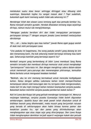 Shinta Minulya Hlm 73
melakukan suatu dosa besar sehingga ditinggal atau dibuang oleh
suaminya. Bukankah logika itu sangat masuk akal ? Tapi sudahlah,
bukankah ayah kami memang sudah tidak ada sekarang ini ?”
Mendengar kilah dan alasan Lawa tentang ayah dua pemuda kembar itu,
Rama menjadi semakin gundah. Hendak dikatakan tentang siapa sejatinya
dirinya, namun mulut tak mengijinkannya.
“Mengapa paduka berdiam diri dan tidak mengajukan pertanyaan-
pertanyaan lainnya ?” dengan senyum jenaka Lawa kembali melanjutkan
obrolannya
“Eh … ah … kalau begitu apa mau kalian” jawab Rama agak gugup seolah
di skak mat oleh pertanyaan Lawa
“Lho paduka ini bagaimana, lha wong paduka sendiri yang datang ke sini
dan menantang kami, lha kok sekarang malah bertanya tentang mau kami
apa. Seharusnya kamilah yang bertanya seperti itu”
Kembali senyum yang berkembang di bibir Lawa membuat Sang Rama
semakin tersudut dan membuat dirinya memutar otak untuk menghadapi
“pertempuran” kata-kata ini. Dan dengan menghirup udara dalam-dalam
untuk memenuhi paru-parunya dan menenangkan pikirannya, kemudian
Rama berkata untuk menguasai keadaan kembali
“Baiklah, aku ke sini memang bermaksud untuk mencoba kedigdayaan
kalian. Kalau dengan adikku Laksmana kalian telah memperlihatkan
kemampuan dalam olah kanuragan dan itu ternyata tidak mengecewakan,
maka kali ini aku ingin menguji kalian melalui keampuhan senjata pusaka.
Bukankah kalian memiliki senjata pusaka pemberian kakek kalian ?”
Kali ini Lawa dan Kusya-lah yang gelisah mendengar tantangan ini. Menurut
wejangan kakeknya, senjata pusaka Guwasalya tidak boleh digunakan
sembarangan. Apabila busur dan anak panah telah disatukan untuk di
bidikkan kearah yang dikehendaki, maka musuh yang berjumlah ratusan
yang berada di sekitarnyapun akan habis binasa karena pamor dan
kesaktian pusaka itu. Api dan panas yang ditimbulkannya akan
menghanguskan apa atau siapa saja yang diterjangnya. Dan Lawa Kusya
tidak mengharapkan demikian terjadi seperti wejangan kakek dan petuah
 