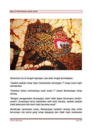 Shinta Minulya Hlm 77
Bag-12 Pertemuan Ayah Anak
Sementara itu di tengah lapangan, dua kubu tengah berhadapan.
“Apakah paduka tetap ingin melanjutkan tantangan ?” tanya Lawa ingin
memastikan
“Silahkan kalian memulainya anak muda !” jawab Ramawijaya tetap
tenang
“Dengan menggunakan Guwasalya, kami tidak dapat bertempur sendiri-
sendiri. Guwasalya harus dijalankan oleh kami berdua. Apakah paduka
tidak keberatan bila kami maju bersama-sama”
Mendengar perkataan Lawa, Ramawijaya semakin senang atas etika
bertempur ala satria yang tetap dipegang dan tidak ingin melakukan
 