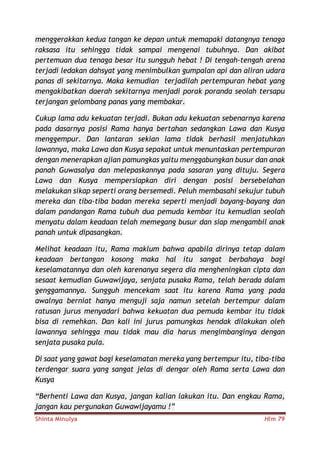 Shinta Minulya Hlm 79
menggerakkan kedua tangan ke depan untuk memapaki datangnya tenaga
raksasa itu sehingga tidak sampai mengenai tubuhnya. Dan akibat
pertemuan dua tenaga besar itu sungguh hebat ! Di tengah-tengah arena
terjadi ledakan dahsyat yang menimbulkan gumpalan api dan aliran udara
panas di sekitarnya. Maka kemudian terjadilah pertempuran hebat yang
mengakibatkan daerah sekitarnya menjadi porak poranda seolah tersapu
terjangan gelombang panas yang membakar.
Cukup lama adu kekuatan terjadi. Bukan adu kekuatan sebenarnya karena
pada dasarnya posisi Rama hanya bertahan sedangkan Lawa dan Kusya
menggempur. Dan lantaran sekian lama tidak berhasil menjatuhkan
lawannya, maka Lawa dan Kusya sepakat untuk menuntaskan pertempuran
dengan menerapkan ajian pamungkas yaitu menggabungkan busur dan anak
panah Guwasalya dan melepaskannya pada sasaran yang dituju. Segera
Lawa dan Kusya mempersiapkan diri dengan posisi bersebelahan
melakukan sikap seperti orang bersemedi. Peluh membasahi sekujur tubuh
mereka dan tiba-tiba badan mereka seperti menjadi bayang-bayang dan
dalam pandangan Rama tubuh dua pemuda kembar itu kemudian seolah
menyatu dalam keadaan telah memegang busur dan siap mengambil anak
panah untuk dipasangkan.
Melihat keadaan itu, Rama maklum bahwa apabila dirinya tetap dalam
keadaan bertangan kosong maka hal itu sangat berbahaya bagi
keselamatannya dan oleh karenanya segera dia mengheningkan cipta dan
sesaat kemudian Guwawijaya, senjata pusaka Rama, telah berada dalam
genggamannya. Sungguh mencekam saat itu karena Rama yang pada
awalnya berniat hanya menguji saja namun setelah bertempur dalam
ratusan jurus menyadari bahwa kekuatan dua pemuda kembar itu tidak
bisa di remehkan. Dan kali ini jurus pamungkas hendak dilakukan oleh
lawannya sehingga mau tidak mau dia harus mengimbanginya dengan
senjata pusaka pula.
Di saat yang gawat bagi keselamatan mereka yang bertempur itu, tiba-tiba
terdengar suara yang sangat jelas di dengar oleh Rama serta Lawa dan
Kusya
“Berhenti Lawa dan Kusya, jangan kalian lakukan itu. Dan engkau Rama,
jangan kau pergunakan Guwawijayamu !”
 